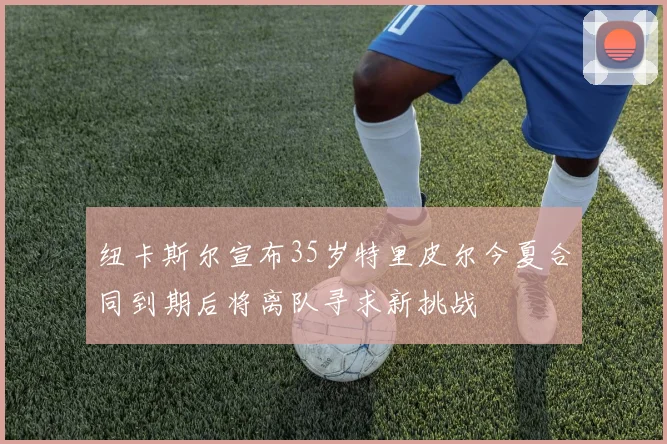 纽卡斯尔宣布35岁特里皮尔今夏合同到期后将离队寻求新挑战