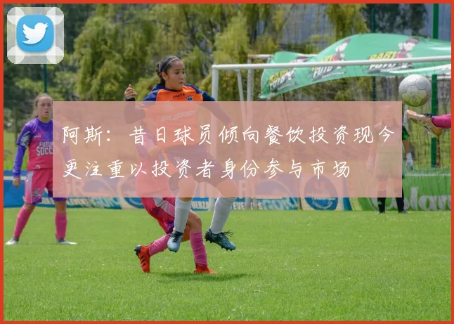 阿斯：昔日球员倾向餐饮投资现今更注重以投资者身份参与市场
