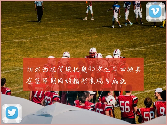 切尔西祝贺埃托奥45岁生日回顾其在蓝军期间的精彩表现与成就
