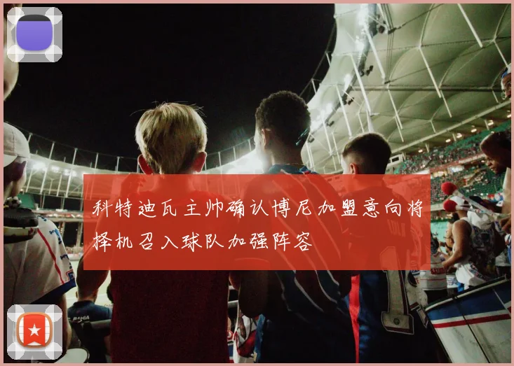 科特迪瓦主帅确认博尼加盟意向将择机召入球队加强阵容