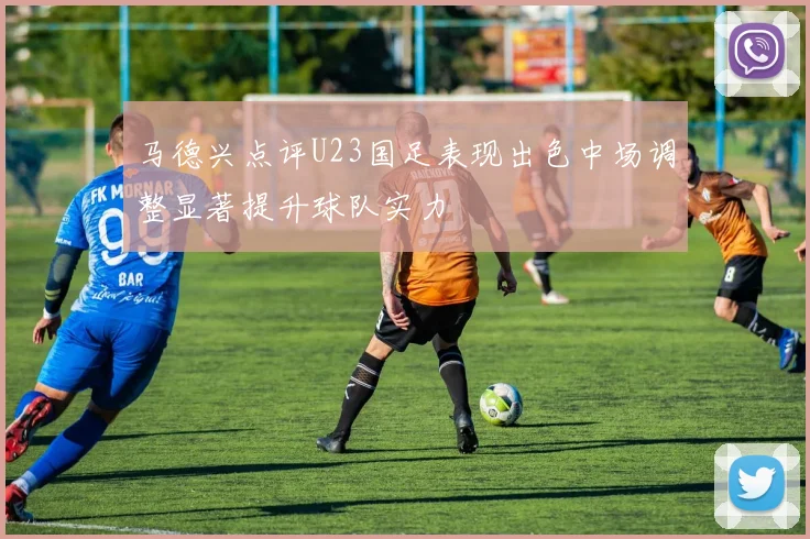 马德兴点评U23国足表现出色中场调整显著提升球队实力