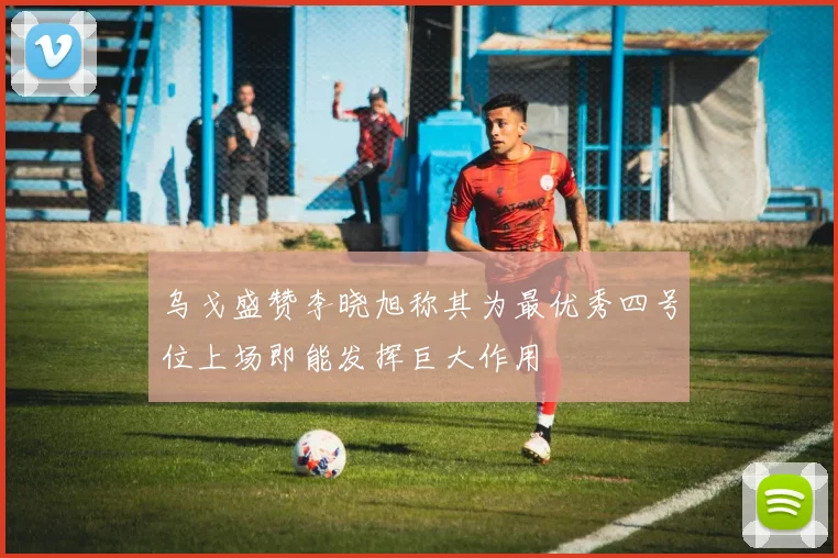 乌戈盛赞李晓旭称其为最优秀四号位上场即能发挥巨大作用