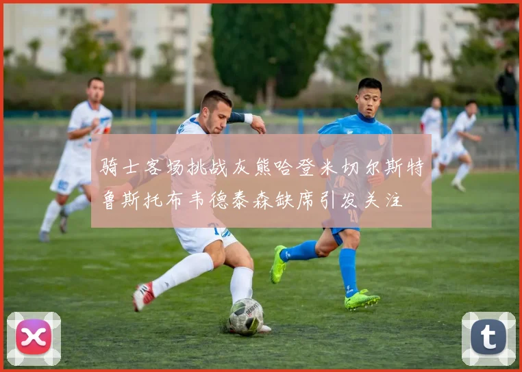 骑士客场挑战灰熊哈登米切尔斯特鲁斯托布韦德泰森缺席引发关注