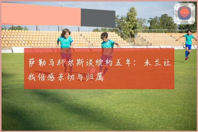 萨勒马科尔斯谈续约五年：米兰让我倍感亲切与归属